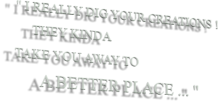 " I REALLY DIG YOUR CREATIONS !      THEY KINDA TAKE YOU AWAY TO       A BETTER PLACE ... "